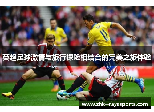 英超足球激情与旅行探险相结合的完美之旅体验 英超足球激情与旅行探险相结合的完美之旅体验