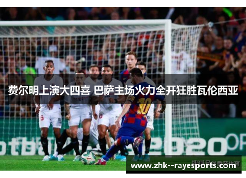 费尔明上演大四喜 巴萨主场火力全开狂胜瓦伦西亚 费尔明上演大四喜 巴萨主场火力全开狂胜瓦伦西亚