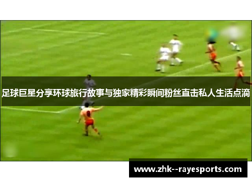 足球巨星分享环球旅行故事与独家精彩瞬间粉丝直击私人生活点滴