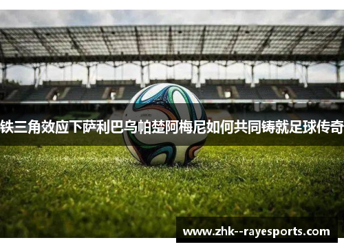 铁三角效应下萨利巴乌帕楚阿梅尼如何共同铸就足球传奇