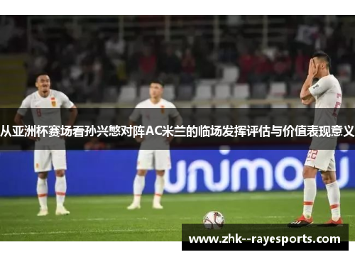 从亚洲杯赛场看孙兴慜对阵AC米兰的临场发挥评估与价值表现意义