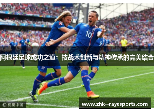阿根廷足球成功之道:技战术创新与精神传承的完美结合 阿根廷足球成功之道:技战术创新与精神传承的完美结合