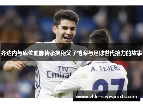 齐达内与恩佐血脉传承揭秘父子情深与足球世代接力的故事 齐达内与恩佐血脉传承揭秘父子情深与足球世代接力的故事