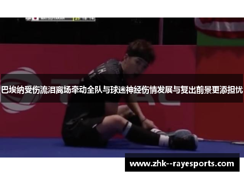 巴埃纳受伤流泪离场牵动全队与球迷神经伤情发展与复出前景更添担忧