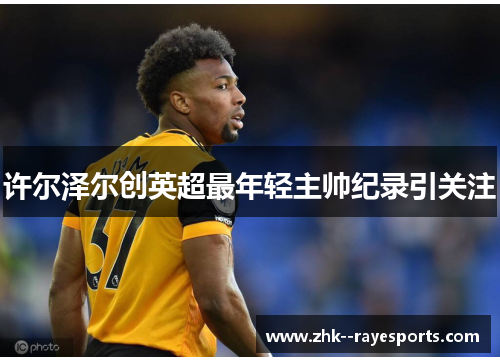 许尔泽尔创英超最年轻主帅纪录引关注 许尔泽尔创英超最年轻主帅纪录引关注