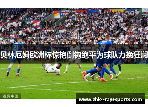 贝林厄姆欧洲杯惊艳倒钩绝平为球队力挽狂澜